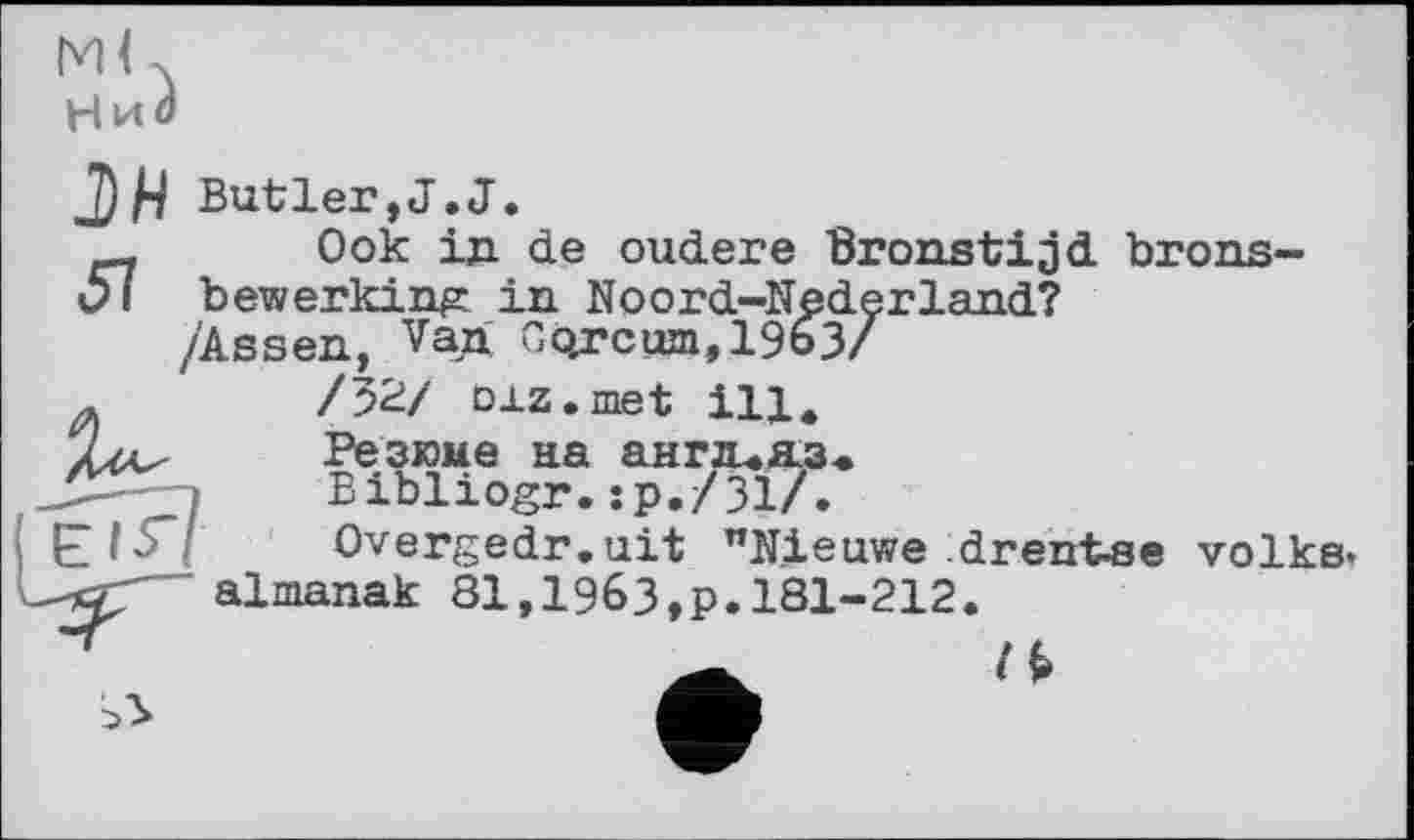 ﻿М( X
НиЗ
Butler,J.J.
Ook in de oudere Bronstijd brons-Ol bewerking: in Noord-Nederland?
/'Assen, Van Co.rcum,1963/ /52/ oxz.met ill. Резюме на ангп.я.з. Bibliogr.:р./Зі/.
Overgedr. ait "Nieuwe drent-se volks» almanak 81,1963,p.181-212.